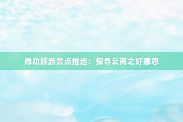 禄劝旅游景点推选：探寻云南之好意思