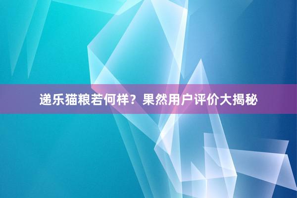 递乐猫粮若何样？果然用户评价大揭秘