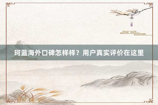 珂蓝海外口碑怎样样？用户真实评价在这里
