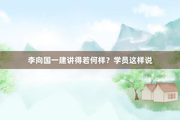 李向国一建讲得若何样？学员这样说